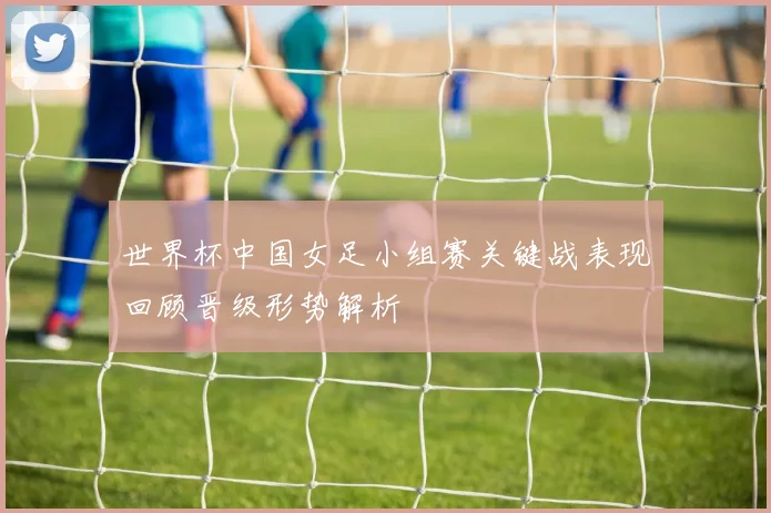 世界杯中国女足小组赛关键战表现回顾晋级形势解析
