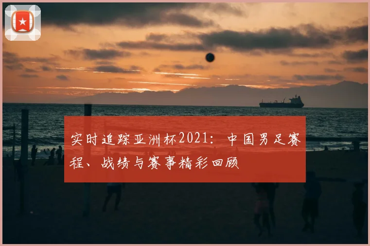 实时追踪亚洲杯2021：中国男足赛程、战绩与赛事精彩回顾