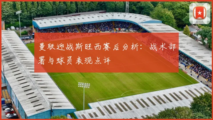 曼联迎战斯旺西赛后分析：战术部署与球员表现点评