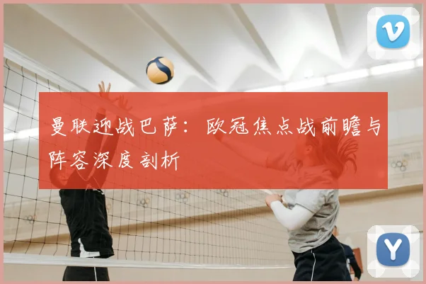 曼联迎战巴萨：欧冠焦点战前瞻与阵容深度剖析