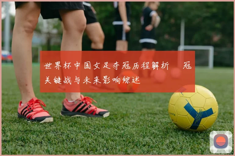 世界杯中国女足夺冠历程解析 奪冠关键战与未来影响综述