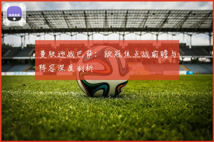 曼联迎战巴萨：欧冠焦点战前瞻与阵容深度剖析