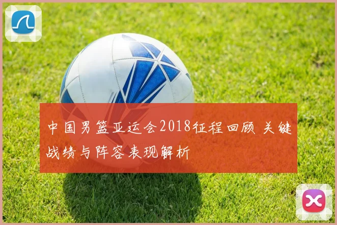 中国男篮亚运会2018征程回顾 关键战绩与阵容表现解析