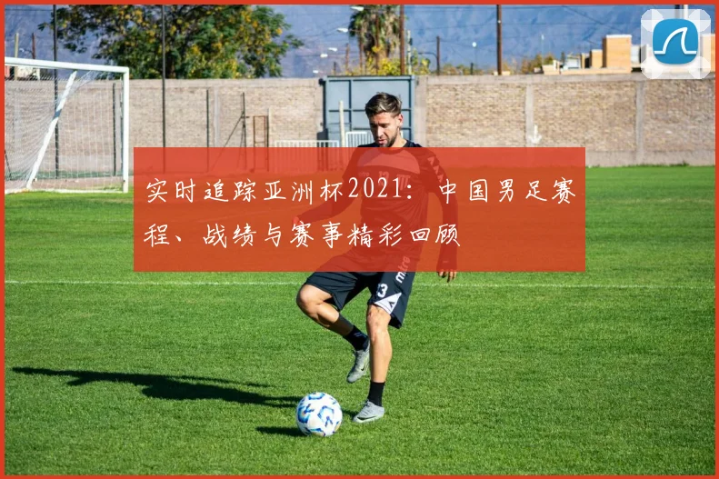 实时追踪亚洲杯2021：中国男足赛程、战绩与赛事精彩回顾